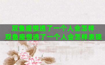 双鱼座恨透了一个人会怎样 双鱼座恨透了一个人会怎样表现
